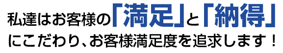 私達はお客様の「満足」と「納得」にこだわり、お客様満足度を追求します!